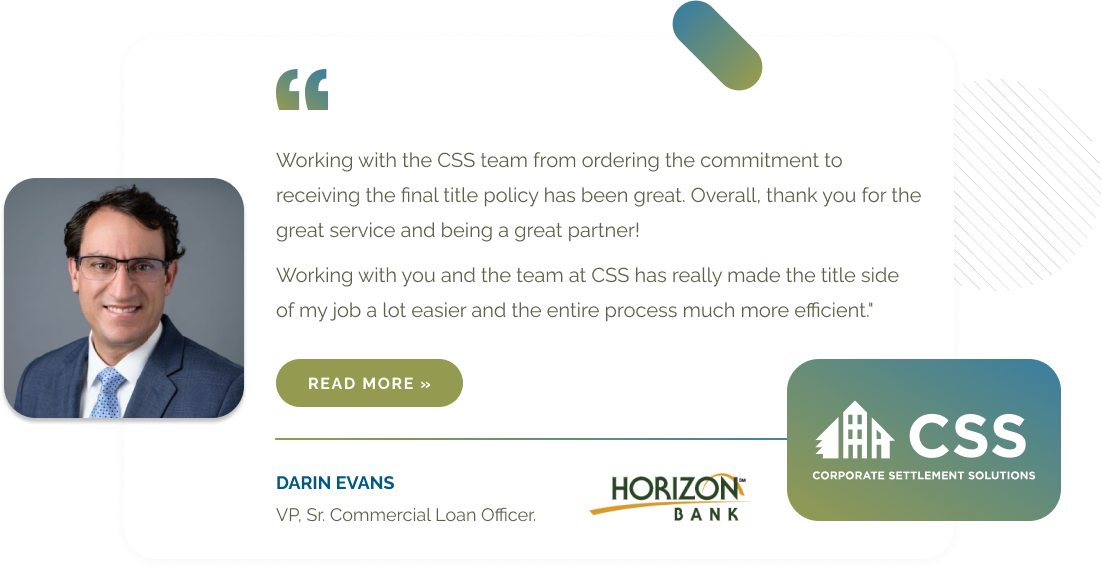 Working with the CSS team from ordering the commitment to receiving the final title policy has been great. Overall, thank you for the great service and being a great partner!
        Working with you and the team at CSS has really made the title side of my job a lot easier and the entire process much more efficient.